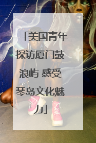 美国青年探访厦门鼓浪屿 感受琴岛文化魅力