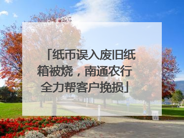 纸币误入废旧纸箱被烧，南通农行全力帮客户挽损