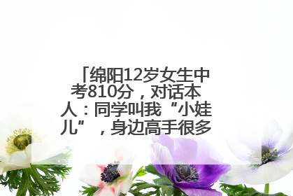 绵阳12岁女生中考810分，对话本人：同学叫我“小娃儿”，身边高手很多，我一直在追赶