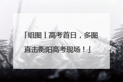组图丨高考首日，多图直击衡阳高考现场！