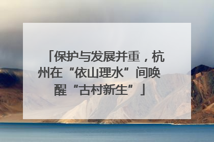 保护与发展并重，杭州在“依山理水”间唤醒“古村新生”