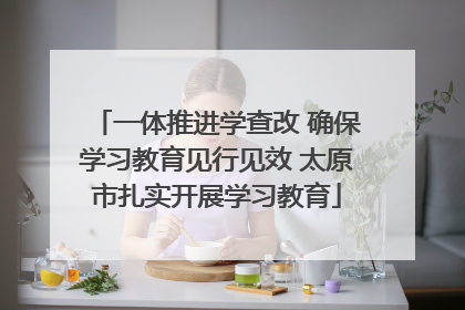 一体推进学查改 确保学习教育见行见效 太原市扎实开展学习教育