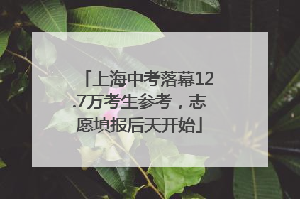 上海中考落幕12.7万考生参考，志愿填报后天开始