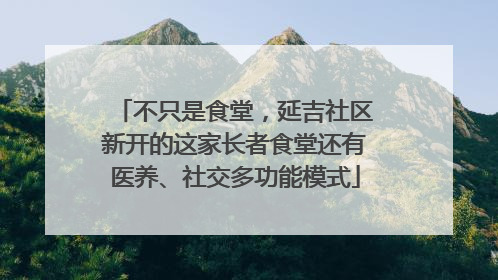 不只是食堂，延吉社区新开的这家长者食堂还有医养、社交多功能模式
