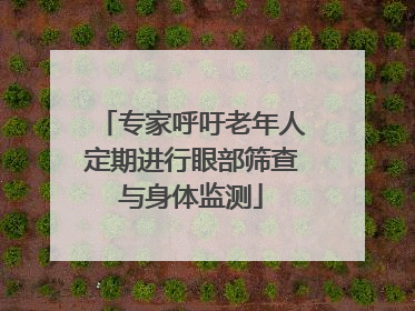 专家呼吁老年人定期进行眼部筛查与身体监测