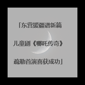东营援疆谱新篇 儿童剧《哪吒传奇》疏勒首演喜获成功
