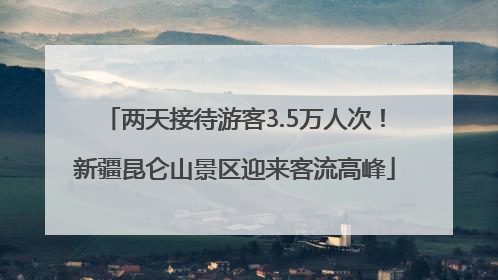 两天接待游客3.5万人次！新疆昆仑山景区迎来客流高峰
