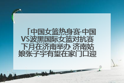 中国女篮热身赛·中国VS波黑国际女篮对抗赛下月在济南举办 济南姑娘张子宇有望在家门口迎来国家队首秀