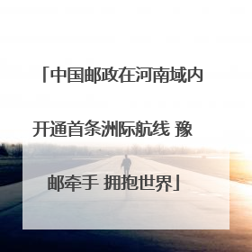 中国邮政在河南域内开通首条洲际航线 豫邮牵手 拥抱世界