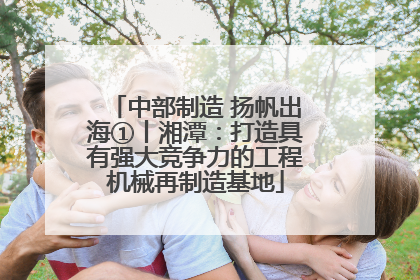 中部制造 扬帆出海①丨湘潭：打造具有强大竞争力的工程机械再制造基地