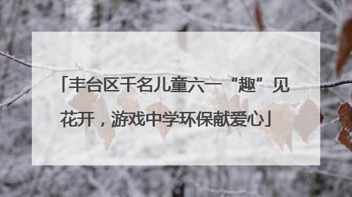 丰台区千名儿童六一“趣”见花开，游戏中学环保献爱心