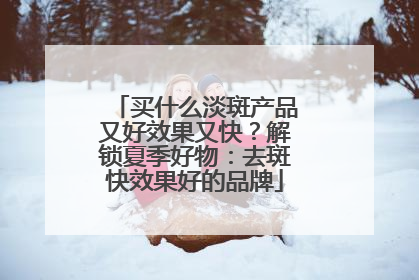 买什么淡斑产品又好效果又快？解锁夏季好物：去斑快效果好的品牌