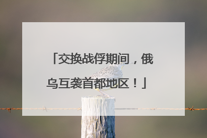 交换战俘期间，俄乌互袭首都地区！