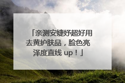 亲测安婕妤超好用去黄护肤品，脸色亮泽度直线 up！