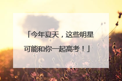 今年夏天，这些明星可能和你一起高考！