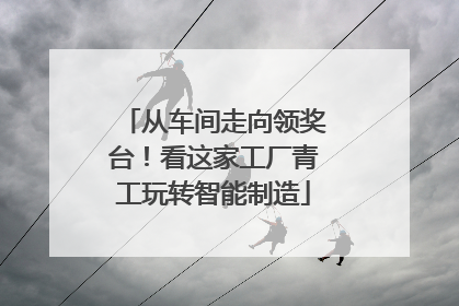 从车间走向领奖台！看这家工厂青工玩转智能制造