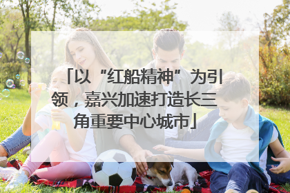以“红船精神”为引领，嘉兴加速打造长三角重要中心城市