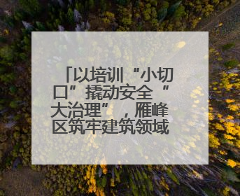 以培训“小切口”撬动安全“大治理”，雁峰区筑牢建筑领域安全防线
