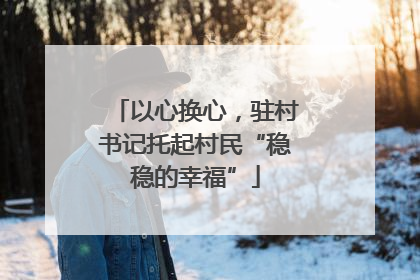 以心换心，驻村书记托起村民“稳稳的幸福”