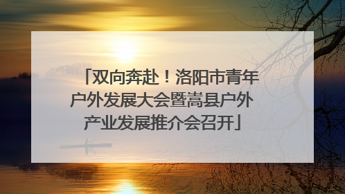 双向奔赴！洛阳市青年户外发展大会暨嵩县户外产业发展推介会召开