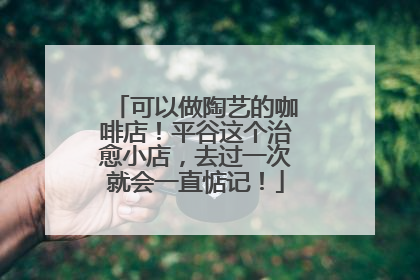 可以做陶艺的咖啡店！平谷这个治愈小店，去过一次就会一直惦记！