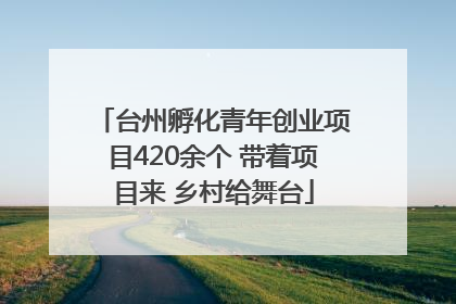 台州孵化青年创业项目420余个 带着项目来 乡村给舞台