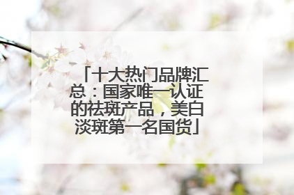 十大热门品牌汇总：国家唯一认证的祛斑产品，美白淡斑第一名国货