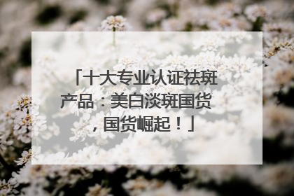 十大专业认证祛斑产品：美白淡斑国货，国货崛起！