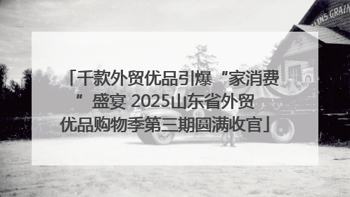 千款外贸优品引爆“家消费”盛宴 2025山东省外贸优品购物季第三期圆满收官