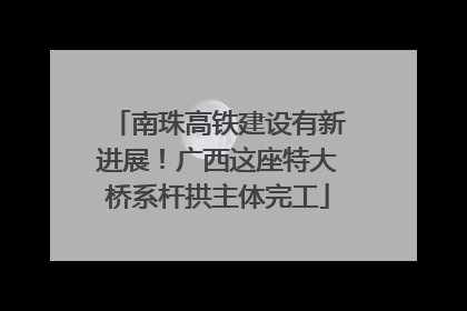 南珠高铁建设有新进展！广西这座特大桥系杆拱主体完工