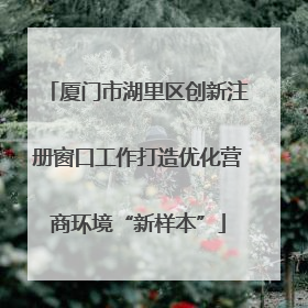 厦门市湖里区创新注册窗口工作打造优化营商环境“新样本”