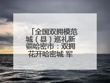 全国双拥模范城（县）巡礼新疆哈密市：双拥花开哈密城 军民同心谱新篇