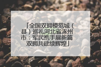 全国双拥模范城（县）巡礼河北省涿州市：军民携手展新篇 双拥共建续辉煌