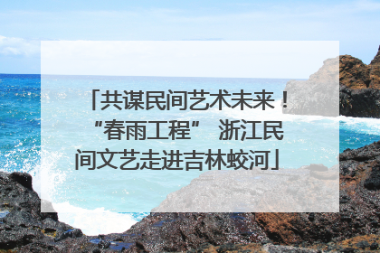 共谋民间艺术未来！“春雨工程” 浙江民间文艺走进吉林蛟河