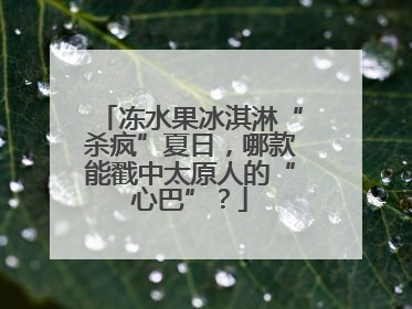 冻水果冰淇淋“杀疯”夏日，哪款能戳中太原人的“心巴”？