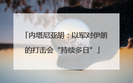 内塔尼亚胡：以军对伊朗的打击会“持续多日”