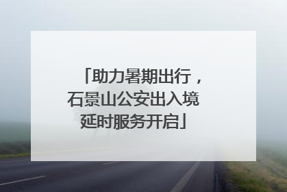 助力暑期出行，石景山公安出入境延时服务开启