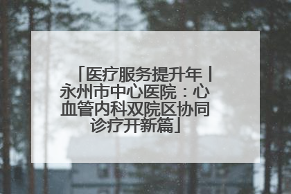 医疗服务提升年丨永州市中心医院：心血管内科双院区协同诊疗开新篇