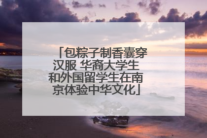 包粽子制香囊穿汉服 华裔大学生和外国留学生在南京体验中华文化