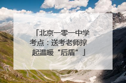 北京一零一中学考点：送考老师撑起温暖“后盾”