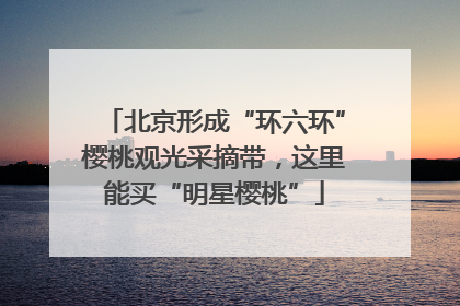 北京形成“环六环”樱桃观光采摘带，这里能买“明星樱桃”