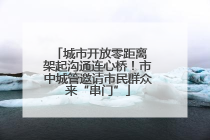 城市开放零距离 架起沟通连心桥！市中城管邀请市民群众来“串门”