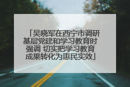 吴晓军在西宁市调研基层党建和学习教育时强调 切实把学习教育成果转化为惠民实效