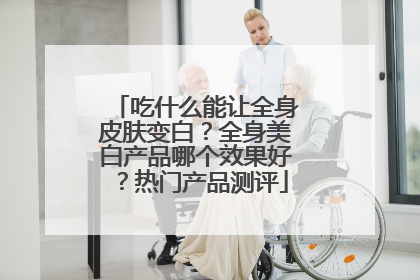 吃什么能让全身皮肤变白？全身美白产品哪个效果好？热门产品测评