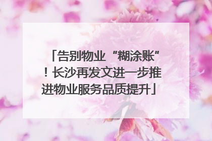 告别物业“糊涂账”！长沙再发文进一步推进物业服务品质提升
