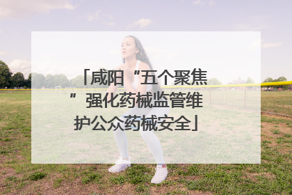 咸阳“五个聚焦”强化药械监管维护公众药械安全