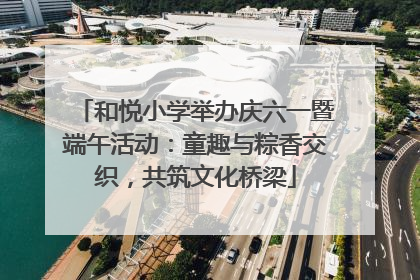 和悦小学举办庆六一暨端午活动：童趣与粽香交织，共筑文化桥梁