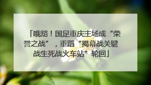 哦豁！国足重庆主场成“荣誉之战”，重蹈“揭幕战关键战生死战火车站”轮回