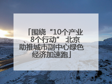 围绕“10个产业、8个行动” 北京助推城市副中心绿色经济加速跑