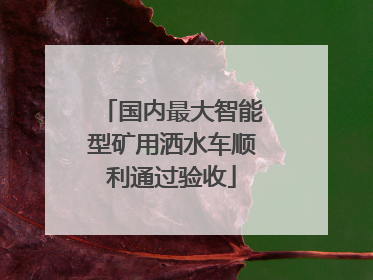 国内最大智能型矿用洒水车顺利通过验收